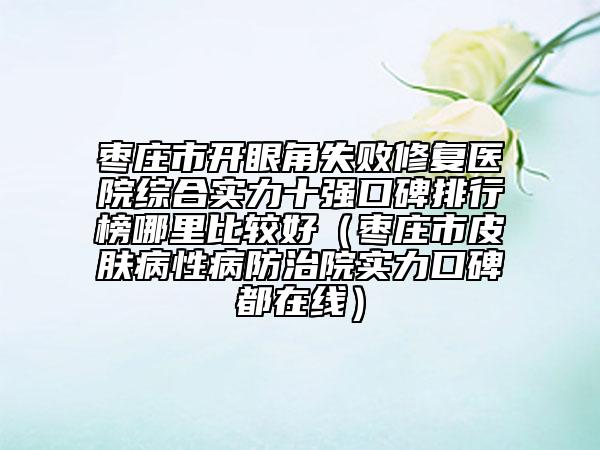 枣庄市开眼角失败修复医院综合实力十强口碑排行榜哪里比较好（枣庄市皮肤病性病防治院实力口碑都在线）
