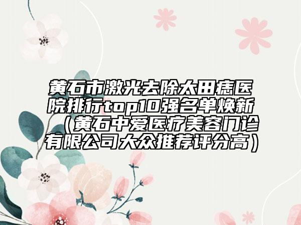黄石市激光去除太田痣医院排行top10强名单焕新（黄石中爱医疗美容门诊有限公司大众推荐评分高）