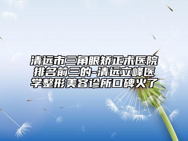 清远市三角眼矫正术医院排名前三的-清远立峰医学整形美容诊所口碑火了