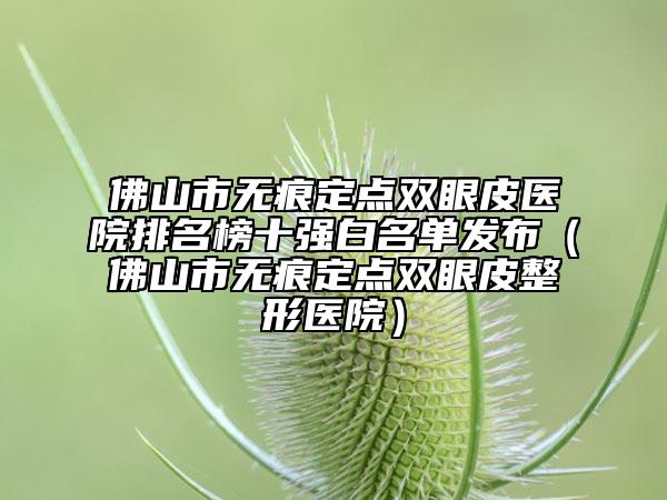 佛山市无痕定点双眼皮医院排名榜十强白名单发布（佛山市无痕定点双眼皮整形医院）
