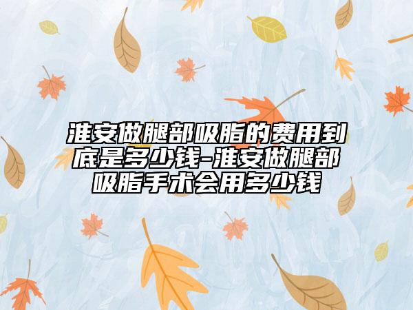 淮安做腿部吸脂的费用到底是多少钱-淮安做腿部吸脂手术会用多少钱