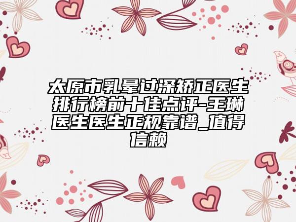 太原市乳晕过深矫正医生排行榜前十佳点评-王琳医生医生正规靠谱_值得信赖