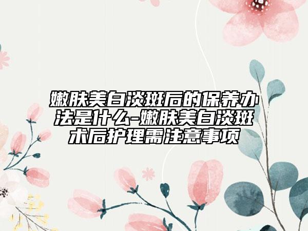 嫩肤美白淡斑后的保养办法是什么-嫩肤美白淡斑术后护理需注意事项