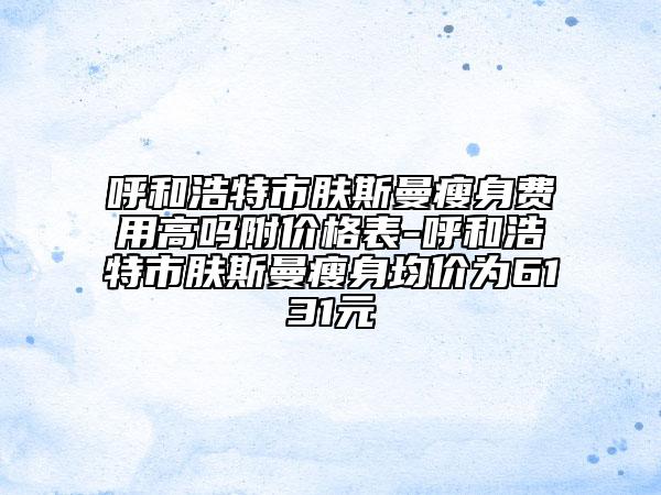 呼和浩特市肤斯曼瘦身费用高吗附价格表-呼和浩特市肤斯曼瘦身均价为6131元