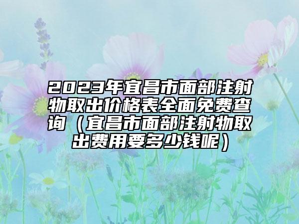 2023年宜昌市面部注射物取出价格表全面免费查询（宜昌市面部注射物取出费用要多少钱呢）