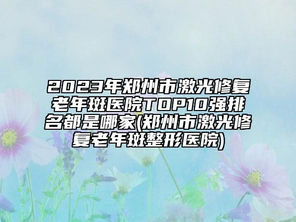 2023年郑州市激光修复老年斑医院TOP10强排名都是哪家(郑州市激光修复老年斑整形医院)