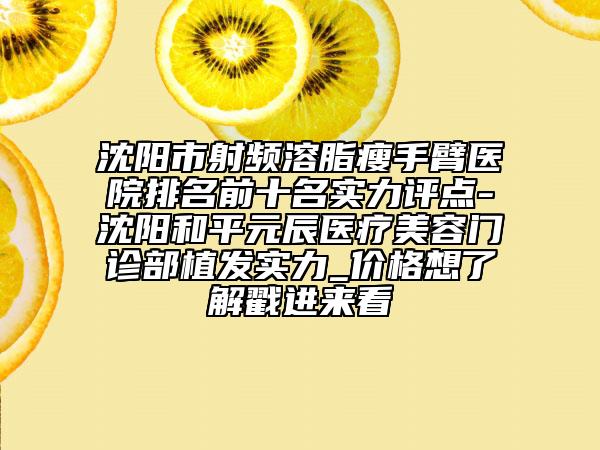 沈阳市射频溶脂瘦手臂医院排名前十名实力评点-沈阳和平元辰医疗美容门诊部植发实力_价格想了解戳进来看