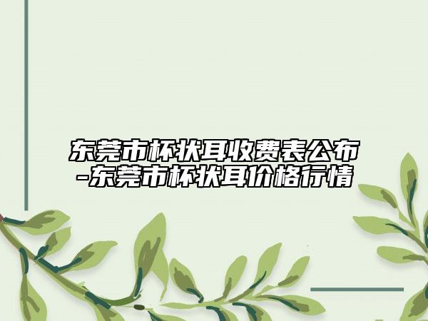 东莞市杯状耳收费表公布-东莞市杯状耳价格行情