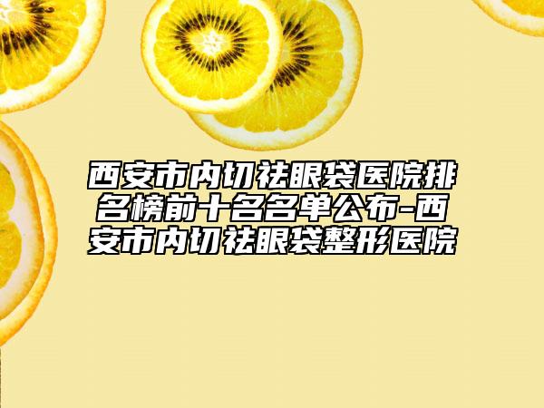 西安市内切祛眼袋医院排名榜前十名名单公布-西安市内切祛眼袋整形医院