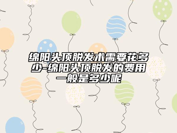 绵阳头顶脱发术需要花多少-绵阳头顶脱发的费用一般是多少呢