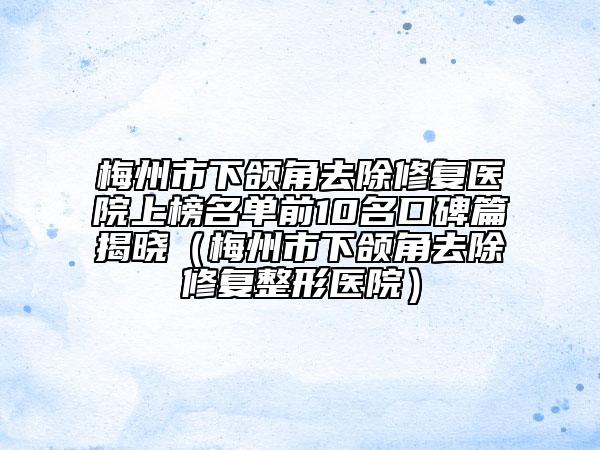 梅州市下颌角去除修复医院上榜名单前10名口碑篇揭晓（梅州市下颌角去除修复整形医院）