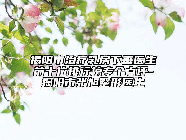 揭阳市治疗乳房下垂医生前十位排行榜专个点评-揭阳市张旭整形医生