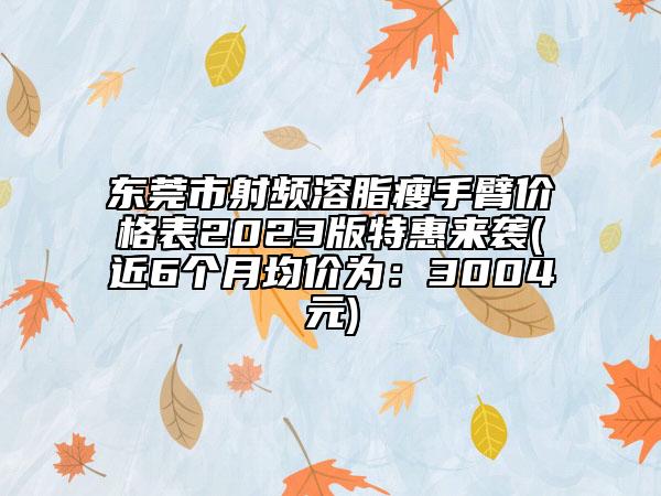 东莞市射频溶脂瘦手臂价格表2023版特惠来袭(近6个月均价为：3004元)