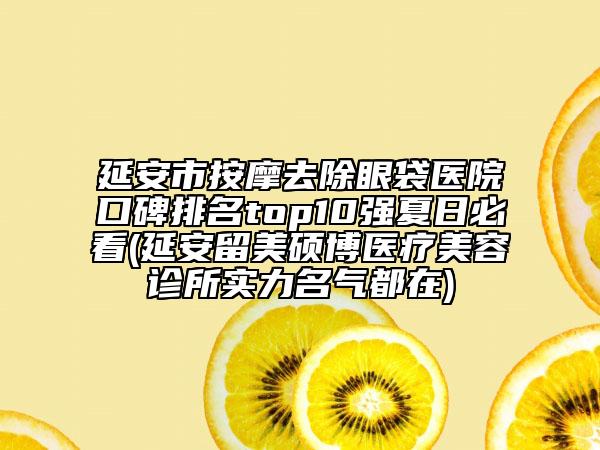延安市按摩去除眼袋医院口碑排名top10强夏日必看(延安留美硕博医疗美容诊所实力名气都在)