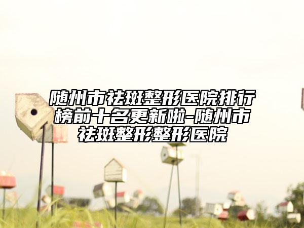 随州市祛斑整形医院排行榜前十名更新啦-随州市祛斑整形整形医院