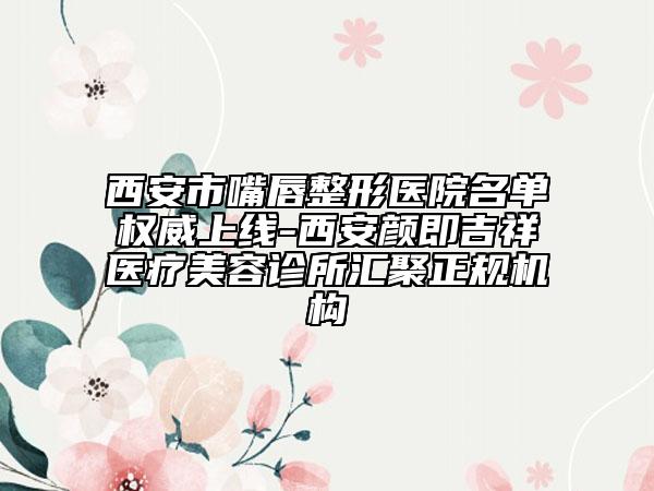 西安市嘴唇整形医院名单权威上线-西安颜即吉祥医疗美容诊所汇聚正规机构