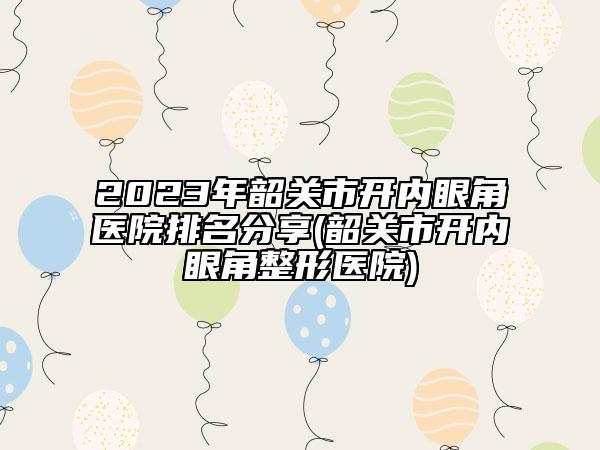 2023年韶关市开内眼角医院排名分享(韶关市开内眼角整形医院)