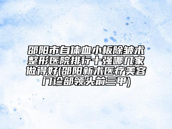 邵阳市自体血小板除皱术整形医院排行十强哪几家做得好(邵阳新术医疗美容门诊部领头前三甲)