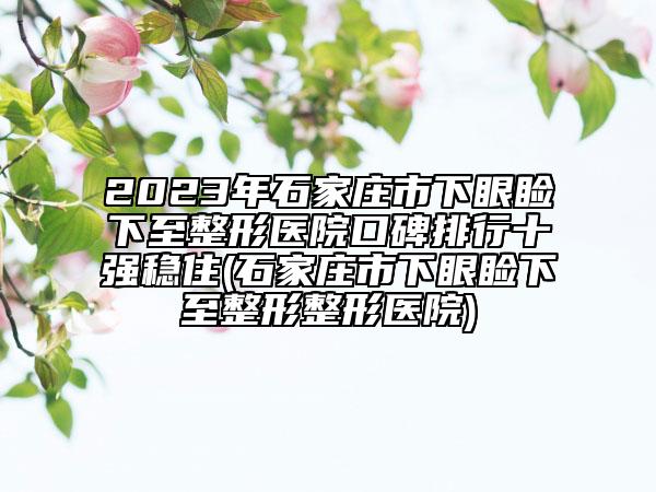 2023年石家庄市下眼睑下至整形医院口碑排行十强稳住(石家庄市下眼睑下至整形整形医院)