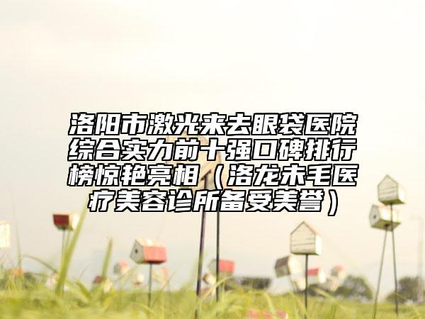 洛阳市激光来去眼袋医院综合实力前十强口碑排行榜惊艳亮相（洛龙未毛医疗美容诊所备受美誉）