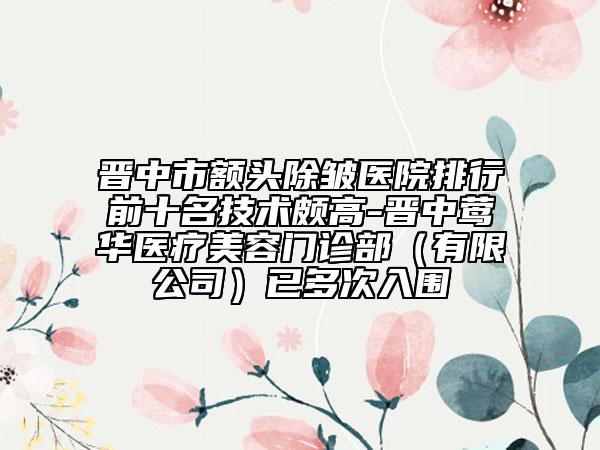 晋中市额头除皱医院排行前十名技术颇高-晋中莺华医疗美容门诊部（有限公司）已多次入围