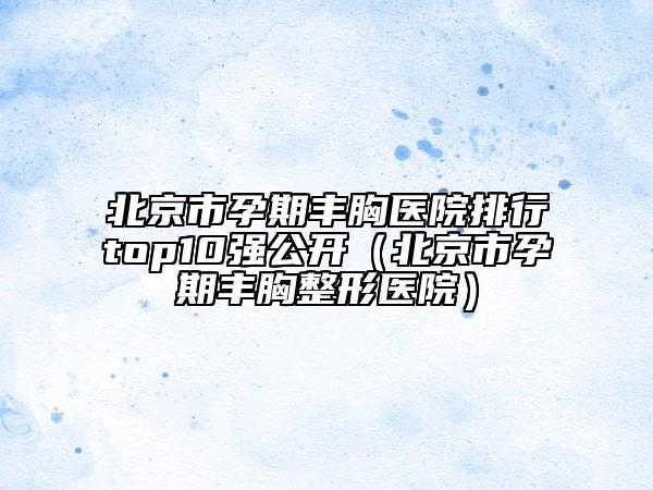 北京市孕期丰胸医院排行top10强公开（北京市孕期丰胸整形医院）