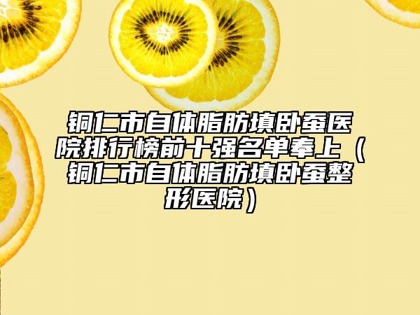 铜仁市自体脂肪填卧蚕医院排行榜前十强名单奉上（铜仁市自体脂肪填卧蚕整形医院）