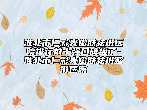 淮北市仁彩光嫩肤祛斑医院排行前十强口碑绝了-淮北市仁彩光嫩肤祛斑整形医院