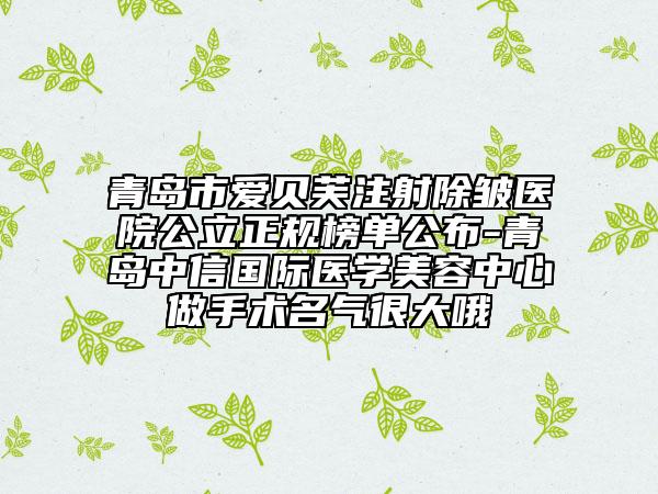 青岛市爱贝芙注射除皱医院公立正规榜单公布-青岛中信国际医学美容中心做手术名气很大哦