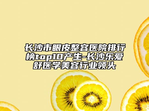 长沙市眼皮整容医院排行榜top10产生-长沙乐爱舒医学美容行业领头