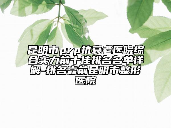 昆明市prp抗衰老医院综合实力前十佳排名名单详解-排名靠前昆明市整形医院