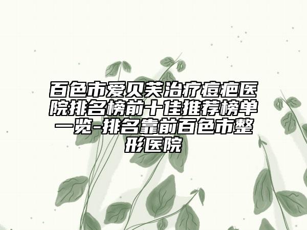 百色市爱贝芙治疗痘疤医院排名榜前十佳推荐榜单一览-排名靠前百色市整形医院