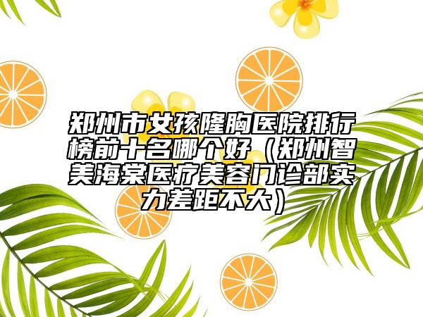 郑州市女孩隆胸医院排行榜前十名哪个好（郑州智美海棠医疗美容门诊部实力差距不大）