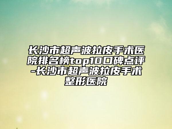 长沙市超声波拉皮手术医院排名榜top10口碑点评-长沙市超声波拉皮手术整形医院