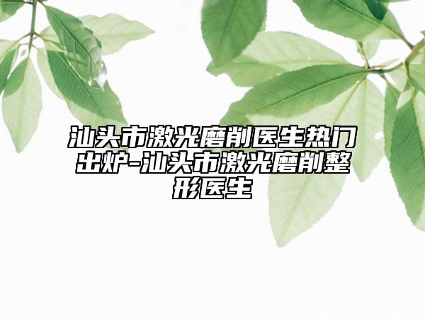 汕头市激光磨削医生热门出炉-汕头市激光磨削整形医生