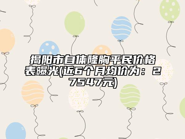 揭阳市自体隆胸平民价格表曝光(近6个月均价为：27547元)