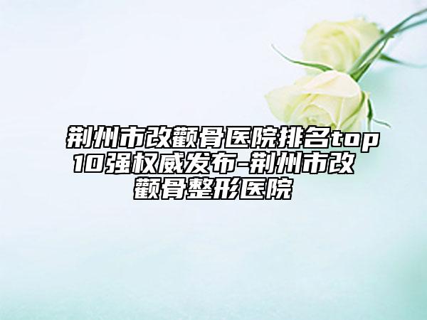 荆州市改颧骨医院排名top10强权威发布-荆州市改颧骨整形医院