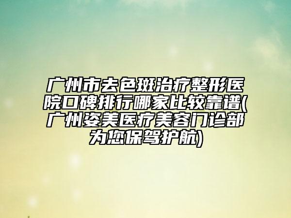 广州市去色斑治疗整形医院口碑排行哪家比较靠谱(广州姿美医疗美容门诊部为您保驾护航)