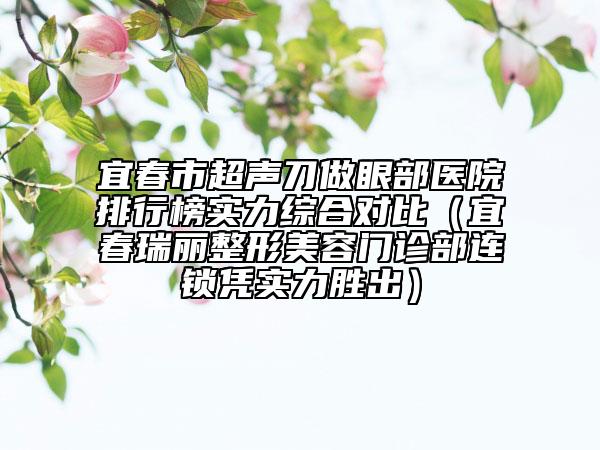 宜春市超声刀做眼部医院排行榜实力综合对比（宜春瑞丽整形美容门诊部连锁凭实力胜出）