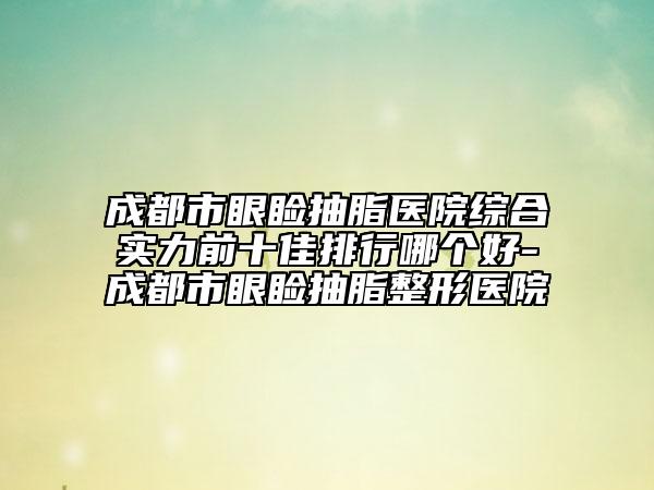 成都市眼睑抽脂医院综合实力前十佳排行哪个好-成都市眼睑抽脂整形医院