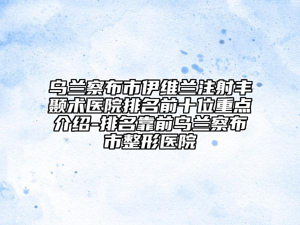 乌兰察布市伊维兰注射丰颞术医院排名前十位重点介绍-排名靠前乌兰察布市整形医院