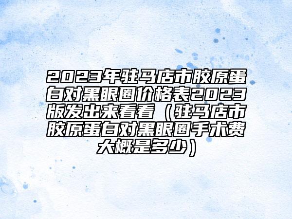 2023年驻马店市胶原蛋白对黑眼圈价格表2023版发出来看看（驻马店市胶原蛋白对黑眼圈手术费大概是多少）