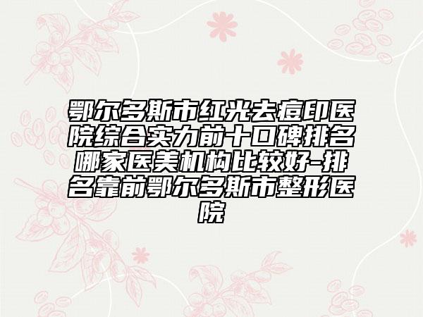 鄂尔多斯市红光去痘印医院综合实力前十口碑排名哪家医美机构比较好-排名靠前鄂尔多斯市整形医院