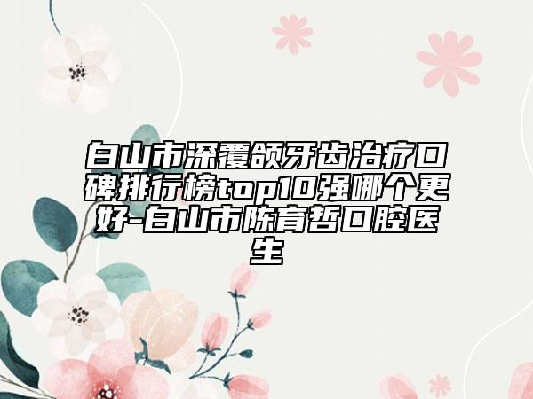 白山市深覆颌牙齿治疗口碑排行榜top10强哪个更好-白山市陈育哲口腔医生