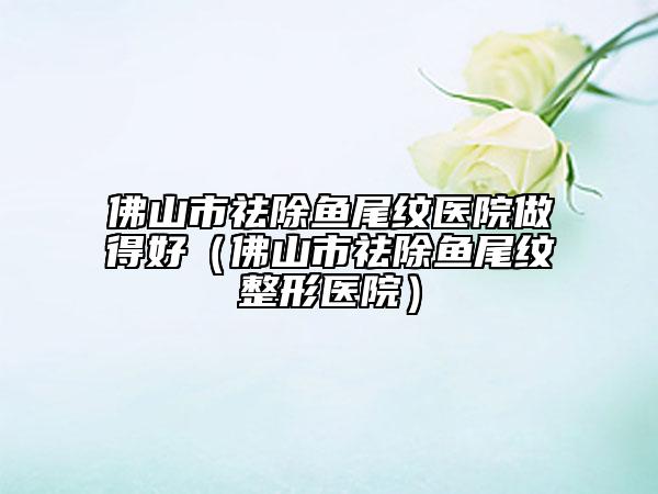 佛山市祛除鱼尾纹医院做得好（佛山市祛除鱼尾纹整形医院）
