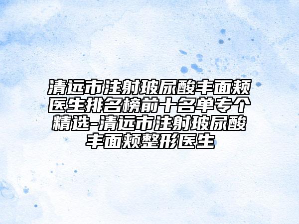 清远市注射玻尿酸丰面颊医生排名榜前十名单专个精选-清远市注射玻尿酸丰面颊整形医生