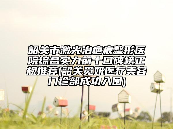 韶关市激光治疤痕整形医院综合实力前十口碑榜正规推荐(韶关觅妍医疗美容门诊部成功入围)