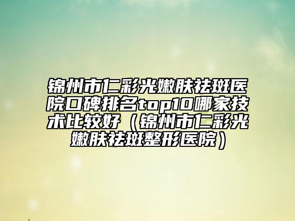 锦州市仁彩光嫩肤祛斑医院口碑排名top10哪家技术比较好（锦州市仁彩光嫩肤祛斑整形医院）