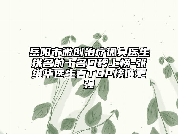 岳阳市微创治疗狐臭医生排名前十名口碑上榜-张维华医生看TOP榜谁更强