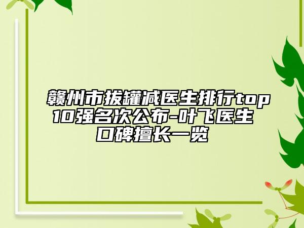 赣州市拔罐减医生排行top10强名次公布-叶飞医生口碑擅长一览